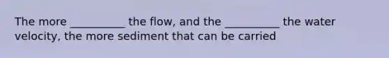 The more __________ the flow, and the __________ the water velocity, the more sediment that can be carried