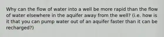 Why can the flow of water into a well be more rapid than the flow of water elsewhere in the aquifer away from the well? (i.e. how is it that you can pump water out of an aquifer faster than it can be recharged?)