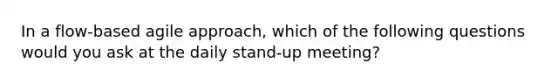 In a flow-based agile approach, which of the following questions would you ask at the daily stand-up meeting?