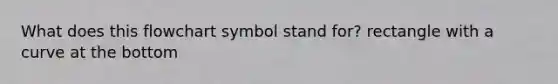 What does this flowchart symbol stand for? rectangle with a curve at the bottom