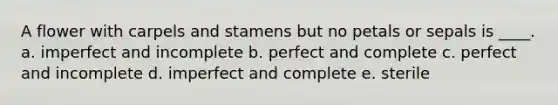 A flower with carpels and stamens but no petals or sepals is ____. a. imperfect and incomplete b. perfect and complete c. perfect and incomplete d. imperfect and complete e. sterile