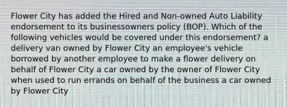 Flower City has added the Hired and Non-owned Auto Liability endorsement to its businessowners policy (BOP). Which of the following vehicles would be covered under this endorsement? a delivery van owned by Flower City an employee's vehicle borrowed by another employee to make a flower delivery on behalf of Flower City a car owned by the owner of Flower City when used to run errands on behalf of the business a car owned by Flower City