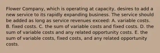 Flower Company, which is operating at capacity, desires to add a new service to its rapidly expanding business. The service should be added as long as service revenues exceed: A. variable costs. B. fixed costs. C. the sum of variable costs and fixed costs. D. the sum of variable costs and any related opportunity costs. E. the sum of variable costs, fixed costs, and any related opportunity costs.