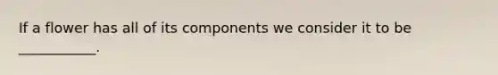 If a flower has all of its components we consider it to be ___________.