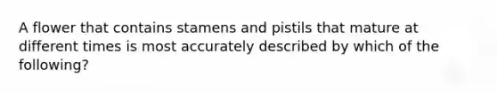 A flower that contains stamens and pistils that mature at different times is most accurately described by which of the following?