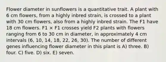 Flower diameter in sunflowers is a quantitative trait. A plant with 6 cm flowers, from a highly inbred strain, is crossed to a plant with 30 cm flowers, also from a highly inbred strain. The F1 have 18 cm flowers. F1 × F1 crosses yield F2 plants with flowers ranging from 6 to 30 cm in diameter, in approximately 4 cm intervals (6, 10, 14, 18, 22, 26, 30). The number of different genes influencing flower diameter in this plant is A) three. B) four. C) five. D) six. E) seven.