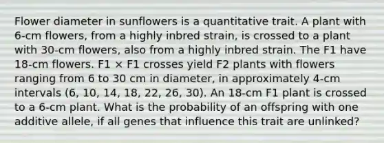 Flower diameter in sunflowers is a quantitative trait. A plant with 6-cm flowers, from a highly inbred strain, is crossed to a plant with 30-cm flowers, also from a highly inbred strain. The F1 have 18-cm flowers. F1 × F1 crosses yield F2 plants with flowers ranging from 6 to 30 cm in diameter, in approximately 4-cm intervals (6, 10, 14, 18, 22, 26, 30). An 18-cm F1 plant is crossed to a 6-cm plant. What is the probability of an offspring with one additive allele, if all genes that influence this trait are unlinked?