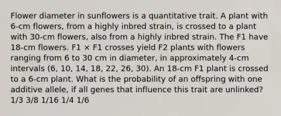 Flower diameter in sunflowers is a quantitative trait. A plant with 6-cm flowers, from a highly inbred strain, is crossed to a plant with 30-cm flowers, also from a highly inbred strain. The F1 have 18-cm flowers. F1 × F1 crosses yield F2 plants with flowers ranging from 6 to 30 cm in diameter, in approximately 4-cm intervals (6, 10, 14, 18, 22, 26, 30). An 18-cm F1 plant is crossed to a 6-cm plant. What is the probability of an offspring with one additive allele, if all genes that influence this trait are unlinked? 1/3 3/8 1/16 1/4 1/6