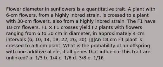 Flower diameter in sunflowers is a quantitative trait. A plant with 6-cm flowers, from a highly inbred strain, is crossed to a plant with 30-cm flowers, also from a highly inbred strain. The F1 have 18-cm flowers. F1 × F1 crosses yield F2 plants with flowers ranging from 6 to 30 cm in diameter, in approximately 4-cm intervals (6, 10, 14, 18, 22, 26, 30). An 18-cm F1 plant is crossed to a 6-cm plant. What is the probability of an offspring with one additive allele, if all genes that influence this trait are unlinked? a. 1/3 b. 1/4 c. 1/6 d. 3/8 e. 1/16