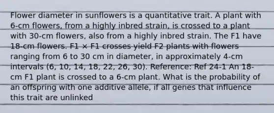 Flower diameter in sunflowers is a quantitative trait. A plant with 6-cm flowers, from a highly inbred strain, is crossed to a plant with 30-cm flowers, also from a highly inbred strain. The F1 have 18-cm flowers. F1 × F1 crosses yield F2 plants with flowers ranging from 6 to 30 cm in diameter, in approximately 4-cm intervals (6, 10, 14, 18, 22, 26, 30). Reference: Ref 24-1 An 18-cm F1 plant is crossed to a 6-cm plant. What is the probability of an offspring with one additive allele, if all genes that influence this trait are unlinked