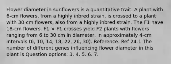 Flower diameter in sunflowers is a quantitative trait. A plant with 6-cm flowers, from a highly inbred strain, is crossed to a plant with 30-cm flowers, also from a highly inbred strain. The F1 have 18-cm flowers. F1 × F1 crosses yield F2 plants with flowers ranging from 6 to 30 cm in diameter, in approximately 4-cm intervals (6, 10, 14, 18, 22, 26, 30). Reference: Ref 24-1 The number of different genes influencing flower diameter in this plant is Question options: 3. 4. 5. 6. 7.