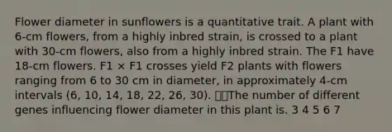 Flower diameter in sunflowers is a quantitative trait. A plant with 6-cm flowers, from a highly inbred strain, is crossed to a plant with 30-cm flowers, also from a highly inbred strain. The F1 have 18-cm flowers. F1 × F1 crosses yield F2 plants with flowers ranging from 6 to 30 cm in diameter, in approximately 4-cm intervals (6, 10, 14, 18, 22, 26, 30). The number of different genes influencing flower diameter in this plant is. 3 4 5 6 7