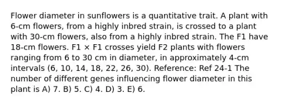 Flower diameter in sunflowers is a quantitative trait. A plant with 6-cm flowers, from a highly inbred strain, is crossed to a plant with 30-cm flowers, also from a highly inbred strain. The F1 have 18-cm flowers. F1 × F1 crosses yield F2 plants with flowers ranging from 6 to 30 cm in diameter, in approximately 4-cm intervals (6, 10, 14, 18, 22, 26, 30). Reference: Ref 24-1 The number of different genes influencing flower diameter in this plant is A) 7. B) 5. C) 4. D) 3. E) 6.