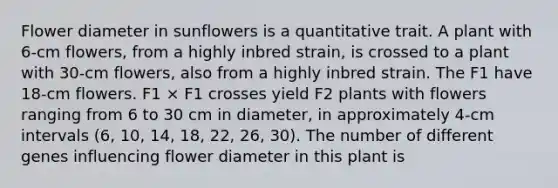 Flower diameter in sunflowers is a quantitative trait. A plant with 6-cm flowers, from a highly inbred strain, is crossed to a plant with 30-cm flowers, also from a highly inbred strain. The F1 have 18-cm flowers. F1 × F1 crosses yield F2 plants with flowers ranging from 6 to 30 cm in diameter, in approximately 4-cm intervals (6, 10, 14, 18, 22, 26, 30). The number of different genes influencing flower diameter in this plant is