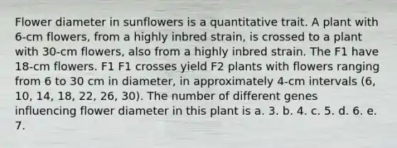 Flower diameter in sunflowers is a quantitative trait. A plant with 6-cm flowers, from a highly inbred strain, is crossed to a plant with 30-cm flowers, also from a highly inbred strain. The F1 have 18-cm flowers. F1 F1 crosses yield F2 plants with flowers ranging from 6 to 30 cm in diameter, in approximately 4-cm intervals (6, 10, 14, 18, 22, 26, 30). The number of different genes influencing flower diameter in this plant is a. 3. b. 4. c. 5. d. 6. e. 7.