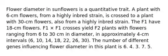 Flower diameter in sunflowers is a quantitative trait. A plant with 6-cm flowers, from a highly inbred strain, is crossed to a plant with 30-cm flowers, also from a highly inbred strain. The F1 have 18-cm flowers. F1 × F1 crosses yield F2 plants with flowers ranging from 6 to 30 cm in diameter, in approximately 4-cm intervals (6, 10, 14, 18, 22, 26, 30). The number of different genes influencing flower diameter in this plant is 6. 4. 3. 7. 5.