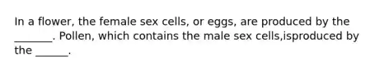 In a flower, the female sex cells, or eggs, are produced by the _______. Pollen, which contains the male sex cells,isproduced by the ______.