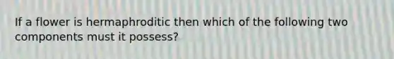 If a flower is hermaphroditic then which of the following two components must it possess?