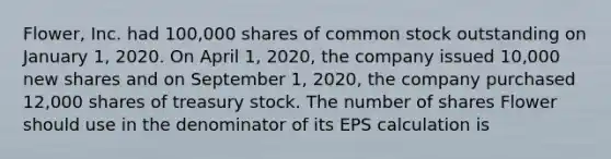 Flower, Inc. had 100,000 shares of common stock outstanding on January 1, 2020. On April 1, 2020, the company issued 10,000 new shares and on September 1, 2020, the company purchased 12,000 shares of treasury stock. The number of shares Flower should use in the denominator of its EPS calculation is