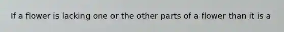 If a flower is lacking one or the other parts of a flower than it is a