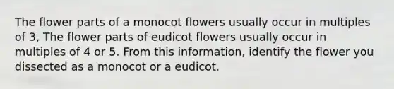 The flower parts of a monocot flowers usually occur in multiples of 3, The flower parts of eudicot flowers usually occur in multiples of 4 or 5. From this information, identify the flower you dissected as a monocot or a eudicot.