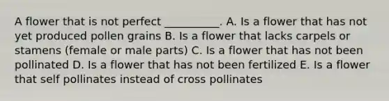A flower that is not perfect __________. A. Is a flower that has not yet produced pollen grains B. Is a flower that lacks carpels or stamens (female or male parts) C. Is a flower that has not been pollinated D. Is a flower that has not been fertilized E. Is a flower that self pollinates instead of cross pollinates
