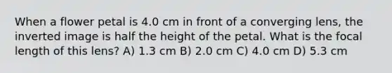 When a flower petal is 4.0 cm in front of a converging lens, the inverted image is half the height of the petal. What is the focal length of this lens? A) 1.3 cm B) 2.0 cm C) 4.0 cm D) 5.3 cm