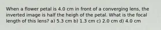 When a flower petal is 4.0 cm in front of a converging lens, the inverted image is half the heigh of the petal. What is the focal length of this lens? a) 5.3 cm b) 1.3 cm c) 2.0 cm d) 4.0 cm