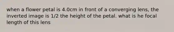 when a flower petal is 4.0cm in front of a converging lens, the inverted image is 1/2 the height of the petal. what is he focal length of this lens