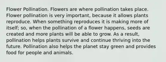 Flower Pollination. Flowers are where pollination takes place. Flower pollination is very important, because it allows plants reproduce. When something reproduces it is making more of itself; so, when the pollination of a flower happens, seeds are created and more plants will be able to grow. As a result, pollination helps plants survive and continue thriving into the future. Pollination also helps the planet stay green and provides food for people and animals.