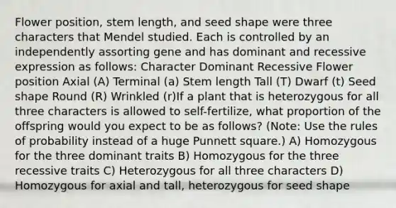 Flower position, stem length, and seed shape were three characters that Mendel studied. Each is controlled by an independently assorting gene and has dominant and recessive expression as follows: Character Dominant Recessive Flower position Axial (A) Terminal (a) Stem length Tall (T) Dwarf (t) Seed shape Round (R) Wrinkled (r)If a plant that is heterozygous for all three characters is allowed to self-fertilize, what proportion of the offspring would you expect to be as follows? (Note: Use the rules of probability instead of a huge Punnett square.) A) Homozygous for the three dominant traits B) Homozygous for the three recessive traits C) Heterozygous for all three characters D) Homozygous for axial and tall, heterozygous for seed shape