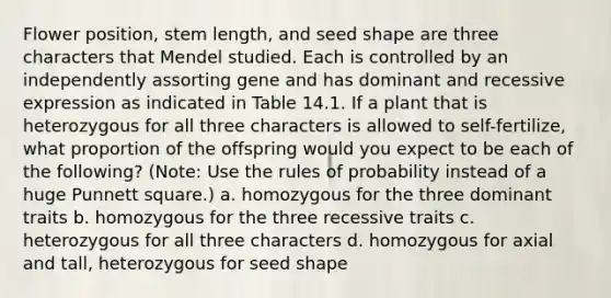 Flower position, stem length, and seed shape are three characters that Mendel studied. Each is controlled by an independently assorting gene and has dominant and recessive expression as indicated in Table 14.1. If a plant that is heterozygous for all three characters is allowed to self-fertilize, what proportion of the offspring would you expect to be each of the following? (Note: Use the rules of probability instead of a huge Punnett square.) a. homozygous for the three dominant traits b. homozygous for the three recessive traits c. heterozygous for all three characters d. homozygous for axial and tall, heterozygous for seed shape