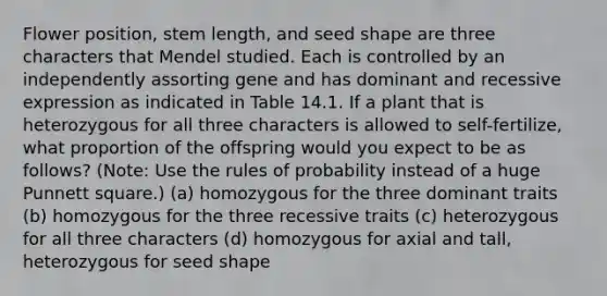 Flower position, stem length, and seed shape are three characters that Mendel studied. Each is controlled by an independently assorting gene and has dominant and recessive expression as indicated in Table 14.1. If a plant that is heterozygous for all three characters is allowed to self-fertilize, what proportion of the offspring would you expect to be as follows? (Note: Use the rules of probability instead of a huge Punnett square.) (a) homozygous for the three dominant traits (b) homozygous for the three recessive traits (c) heterozygous for all three characters (d) homozygous for axial and tall, heterozygous for seed shape