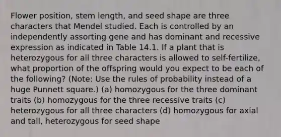 Flower position, stem length, and seed shape are three characters that Mendel studied. Each is controlled by an independently assorting gene and has dominant and recessive expression as indicated in Table 14.1. If a plant that is heterozygous for all three characters is allowed to self-fertilize, what proportion of the offspring would you expect to be each of the following? (Note: Use the rules of probability instead of a huge Punnett square.) (a) homozygous for the three dominant traits (b) homozygous for the three recessive traits (c) heterozygous for all three characters (d) homozygous for axial and tall, heterozygous for seed shape