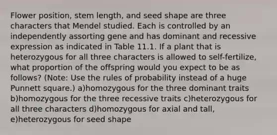 Flower position, stem length, and seed shape are three characters that Mendel studied. Each is controlled by an independently assorting gene and has dominant and recessive expression as indicated in Table 11.1. If a plant that is heterozygous for all three characters is allowed to self-fertilize, what proportion of the offspring would you expect to be as follows? (Note: Use the rules of probability instead of a huge Punnett square.) a)homozygous for the three dominant traits b)homozygous for the three recessive traits c)heterozygous for all three characters d)homozygous for axial and tall, e)heterozygous for seed shape