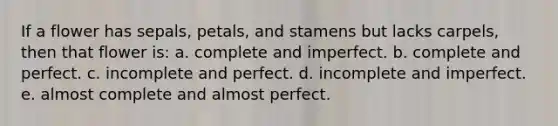 If a flower has sepals, petals, and stamens but lacks carpels, then that flower is: a. complete and imperfect. b. complete and perfect. c. incomplete and perfect. d. incomplete and imperfect. e. almost complete and almost perfect.