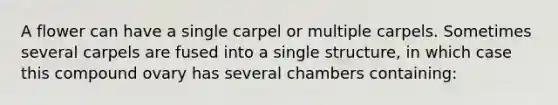 A flower can have a single carpel or multiple carpels. Sometimes several carpels are fused into a single structure, in which case this compound ovary has several chambers containing: