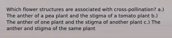 Which flower structures are associated with cross-pollination? a.) The anther of a pea plant and the stigma of a tomato plant b.) The anther of one plant and the stigma of another plant c.) The anther and stigma of the same plant