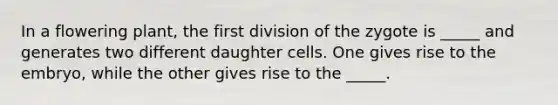 In a flowering plant, the first division of the zygote is _____ and generates two different daughter cells. One gives rise to the embryo, while the other gives rise to the _____.