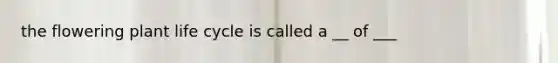 the flowering plant life cycle is called a __ of ___