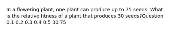 In a flowering plant, one plant can produce up to 75 seeds. What is the relative fitness of a plant that produces 30 seeds?Question 0.1 0.2 0.3 0.4 0.5 30 75