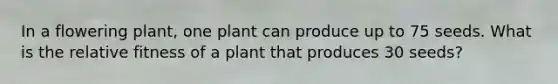 In a flowering plant, one plant can produce up to 75 seeds. What is the relative fitness of a plant that produces 30 seeds?