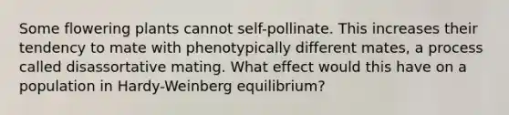 Some flowering plants cannot self-pollinate. This increases their tendency to mate with phenotypically different mates, a process called disassortative mating. What effect would this have on a population in Hardy-Weinberg equilibrium?