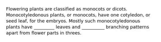 Flowering plants are classified as monocots or dicots. Monocotyledonous plants, or monocots, have one cotyledon, or seed leaf, for the embryos. Mostly such monocotyledonous plants have _________ leaves and __________ branching patterns apart from flower parts in threes.