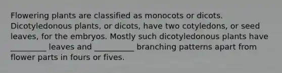 Flowering plants are classified as monocots or dicots. Dicotyledonous plants, or dicots, have two cotyledons, or seed leaves, for the embryos. Mostly such dicotyledonous plants have _________ leaves and __________ branching patterns apart from flower parts in fours or fives.