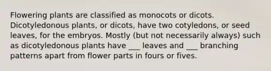 Flowering plants are classified as monocots or dicots. Dicotyledonous plants, or dicots, have two cotyledons, or seed leaves, for the embryos. Mostly (but not necessarily always) such as dicotyledonous plants have ___ leaves and ___ branching patterns apart from flower parts in fours or fives.