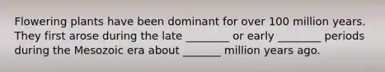 Flowering plants have been dominant for over 100 million years. They first arose during the late ________ or early ________ periods during the Mesozoic era about _______ million years ago.