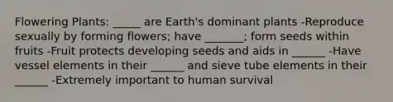 Flowering Plants: _____ are Earth's dominant plants -Reproduce sexually by forming flowers; have _______; form seeds within fruits -Fruit protects developing seeds and aids in ______ -Have vessel elements in their ______ and sieve tube elements in their ______ -Extremely important to human survival