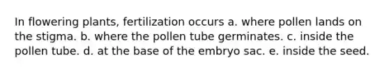 In flowering plants, fertilization occurs a. where pollen lands on the stigma. b. where the pollen tube germinates. c. inside the pollen tube. d. at the base of the embryo sac. e. inside the seed.