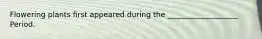 Flowering plants first appeared during the ___________________ Period.